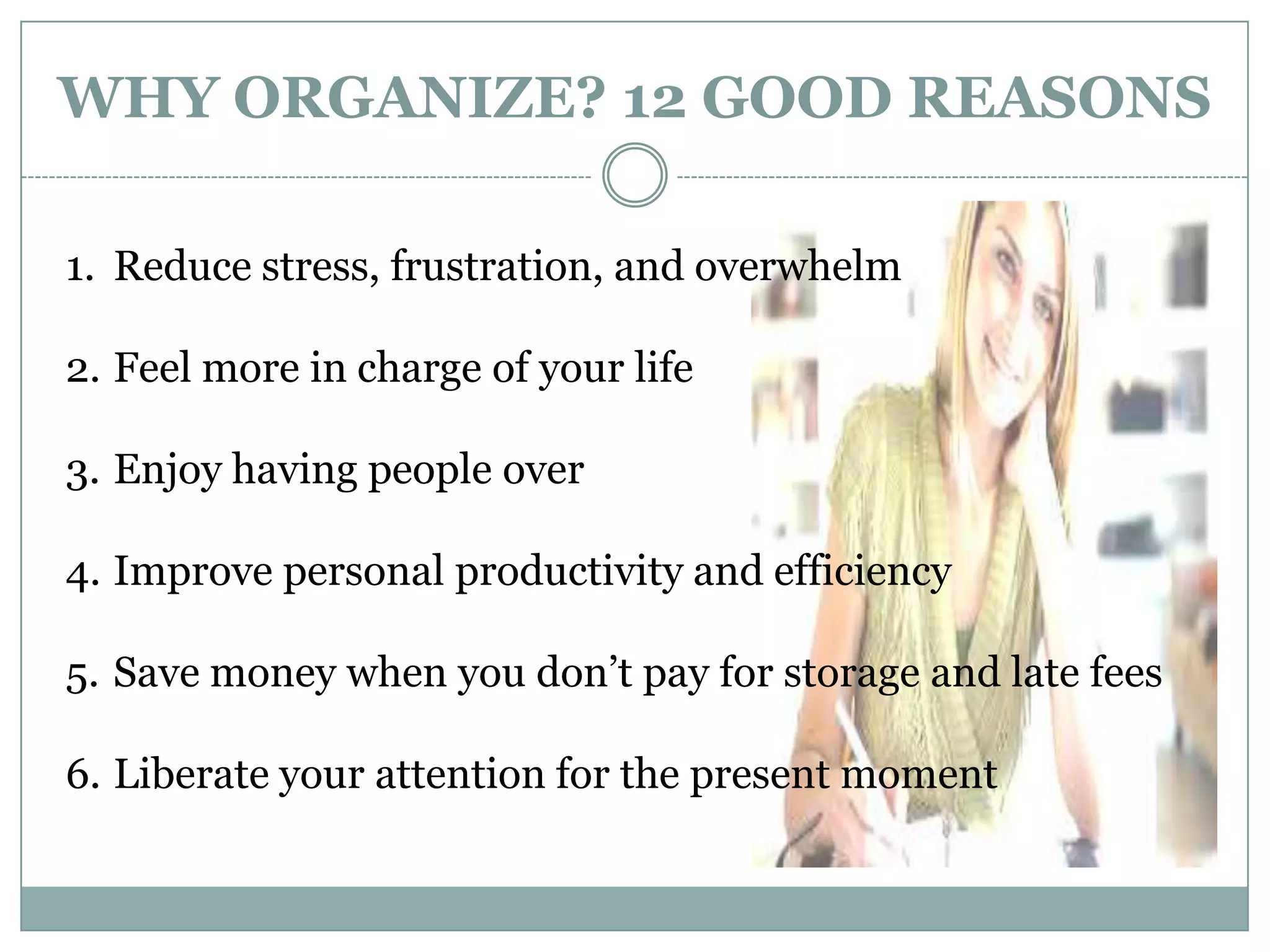 WHY ORGANIZE? 12 GOOD REASONS

1. Reduce stress, frustration, and overwhelm

2. Feel more in charge of your life

3. Enjoy having people over

4. Improve personal productivity and efficiency

5. Save money when you don’t pay for storage and late fees

6. Liberate your attention for the present moment
 