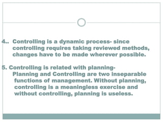 4.. Controlling is a dynamic process- since
    controlling requires taking reviewed methods,
    changes have to be made wherever possible.

5. Controlling is related with planning-
    Planning and Controlling are two inseparable
    functions of management. Without planning,
    controlling is a meaningless exercise and
    without controlling, planning is useless.
 