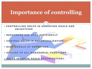 Importance of controlling

• CONTROLLING HEL PS IN ACHIEVING GOAL S AND
       OBJECTIVES

• R E S O U R C E S A R E U S E D E F F I C I E N T LY

• C O N T R O L H E L P S I N D E C E N T R A L I Z AT I O N .

• H I G H M O R A L S O F E M P L OY E E S

• APPL I ED TO AL L M ANAG ERIAL F U N CTI ONS

• H E L P S I N L A R G E S C A L E O R G A N I Z AT I O N S
 