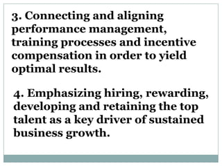 3. Connecting and aligning
performance management,
training processes and incentive
compensation in order to yield
optimal results.

4. Emphasizing hiring, rewarding,
developing and retaining the top
talent as a key driver of sustained
business growth.
 