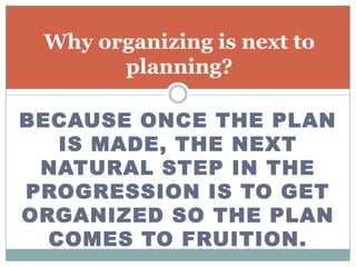 Why organizing is next to
       planning?

BECAUSE ONCE THE PLAN
   IS MADE, THE NEXT
 NATURAL STEP IN THE
PROGRESSION IS TO GET
ORGANIZED SO THE PLAN
  COMES TO FRUITION.
 