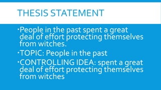 THESIS STATEMENT
People in the past spent a great
deal of effort protecting themselves
from witches.
TOPIC: People in the past
CONTROLLING IDEA: spent a great
deal of effort protecting themselves
from witches
 