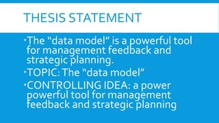 THESIS STATEMENT
The “data model” is a powerful tool
for management feedback and
strategic planning.
TOPIC:The “data model”
CONTROLLING IDEA: a power
powerful tool for management
feedback and strategic planning
 