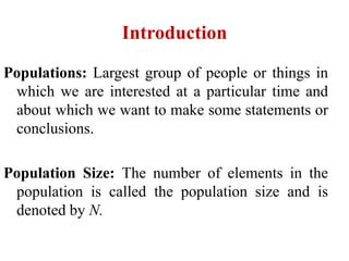 Introduction
Populations: Largest group of people or things in
which we are interested at a particular time and
about which we want to make some statements or
conclusions.
Population Size: The number of elements in the
population is called the population size and is
denoted by N.
 