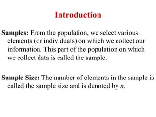 Introduction
Samples: From the population, we select various
elements (or individuals) on which we collect our
information. This part of the population on which
we collect data is called the sample.
Sample Size: The number of elements in the sample is
called the sample size and is denoted by n.
 