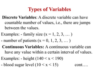 Types of Variables
Discrete Variables: A discrete variable can have
countable number of values, i.e., there are jumps
between the values.
Examples: - family size (x = 1, 2, 3, … )
- number of patients (x = 0, 1, 2, 3, … )
Continuous Variables: A continuous variable can
have any value within a certain interval of values.
Examples: - height (140 < x < 190)
- blood sugar level (10 < x < 15) cont….
 