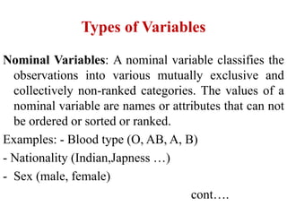 Types of Variables
Nominal Variables: A nominal variable classifies the
observations into various mutually exclusive and
collectively non-ranked categories. The values of a
nominal variable are names or attributes that can not
be ordered or sorted or ranked.
Examples: - Blood type (O, AB, A, B)
- Nationality (Indian,Japness …)
- Sex (male, female)
cont….
 