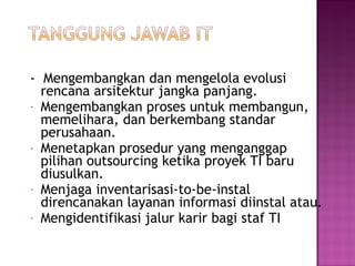 - Mengembangkan dan mengelola evolusi
rencana arsitektur jangka panjang.
- Mengembangkan proses untuk membangun,
memelihara, dan berkembang standar
perusahaan.
- Menetapkan prosedur yang menganggap
pilihan outsourcing ketika proyek TI baru
diusulkan.
- Menjaga inventarisasi-to-be-instal
direncanakan layanan informasi diinstal atau.
- Mengidentifikasi jalur karir bagi staf TI

 