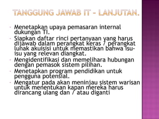 -

-

Menetapkan upaya pemasaran internal
dukungan TI.
Siapkan daftar rinci pertanyaan yang harus
dijawab dalam perangkat keras / perangkat
lunak akuisisi untuk memastikan bahwa isuisu yang relevan diangkat.
Mengidentifikasi dan memelihara hubungan
dengan pemasok sistem pilihan.
Menetapkan program pendidikan untuk
pengguna potensial.
Mengatur pada akan meninjau sistem warisan
untuk menentukan kapan mereka harus
dirancang ulang dan / atau diganti

 
