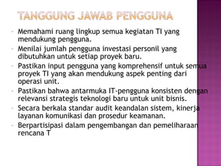 -

-

Memahami ruang lingkup semua kegiatan TI yang
mendukung pengguna.
Menilai jumlah pengguna investasi personil yang
dibutuhkan untuk setiap proyek baru.
Pastikan input pengguna yang komprehensif untuk semua
proyek TI yang akan mendukung aspek penting dari
operasi unit.
Pastikan bahwa antarmuka IT-pengguna konsisten dengan
relevansi strategis teknologi baru untuk unit bisnis.
Secara berkala standar audit keandalan sistem, kinerja
layanan komunikasi dan prosedur keamanan.
Berpartisipasi dalam pengembangan dan pemeliharaan
rencana T

 