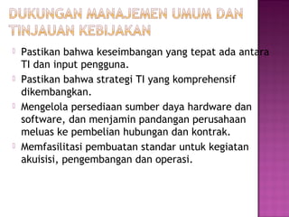 







Pastikan bahwa keseimbangan yang tepat ada antara
TI dan input pengguna.
Pastikan bahwa strategi TI yang komprehensif
dikembangkan.
Mengelola persediaan sumber daya hardware dan
software, dan menjamin pandangan perusahaan
meluas ke pembelian hubungan dan kontrak.
Memfasilitasi pembuatan standar untuk kegiatan
akuisisi, pengembangan dan operasi.

 