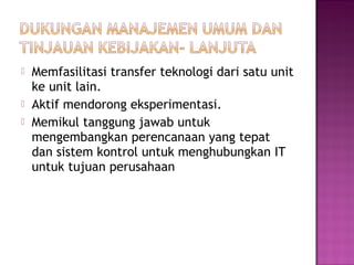 



Memfasilitasi transfer teknologi dari satu unit
ke unit lain.
Aktif mendorong eksperimentasi.
Memikul tanggung jawab untuk
mengembangkan perencanaan yang tepat
dan sistem kontrol untuk menghubungkan IT
untuk tujuan perusahaan

 