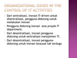 






Dari sentralisasi, inovasi IT-driven untuk
disentralisasi, pengguna didorong untuk
melakukan inovasi
Pengguna didorong inovasi atas proyek IT
department.
Dari desentralisasi, inovasi pengguna
didorong untuk sentralisasi manajemen TI.
Dari desentralisasi, inovasi penggunadidorong untuk inovasi terpusat tak terduga

 