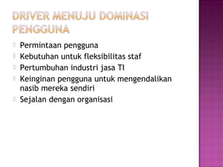 





Permintaan pengguna
Kebutuhan untuk fleksibilitas staf
Pertumbuhan industri jasa TI
Keinginan pengguna untuk mengendalikan
nasib mereka sendiri
Sejalan dengan organisasi

 