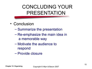CONCLUDING YOUR PRESENTATION Conclusion Summarize the presentation  Re-emphasize the main idea in  a memorable way Motivate the audience to respond Provide closure Chapter 12: Organizing Copyright © Allyn & Bacon 2007 