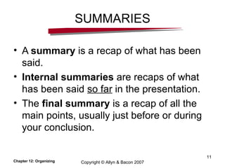 SUMMARIES A  summary  is a recap of what has been said. Internal summaries  are recaps of what has been said  so far  in the presentation. The  final summary  is a recap of all the main points, usually just before or during your conclusion. Chapter 12: Organizing Copyright © Allyn & Bacon 2007 