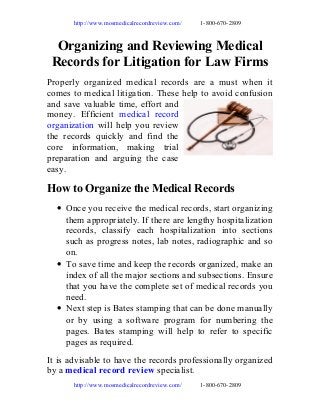 http://www.mosmedicalrecordreview.com/

1-800-670-2809

Organizing and Reviewing Medical
Records for Litigation for Law Firms
Properly organized medical records are a must when it
comes to medical litigation. These help to avoid confusion
and save valuable time, effort and
money. Efficient medical record
organization will help you review
the records quickly and find the
core information, making trial
preparation and arguing the case
easy.

How to Organize the Medical Records
• Once you receive the medical records, start organizing
them appropriately. If there are lengthy hospitalization
records, classify each hospitalization into sections
such as progress notes, lab notes, radiographic and so
on.
• To save time and keep the records organized, make an
index of all the major sections and subsections. Ensure
that you have the complete set of medical records you
need.
• Next step is Bates stamping that can be done manually
or by using a software program for numbering the
pages. Bates stamping will help to refer to specific
pages as required.
It is advisable to have the records professionally organized
by a medical record review specialist.
http://www.mosmedicalrecordreview.com/

1-800-670-2809

 