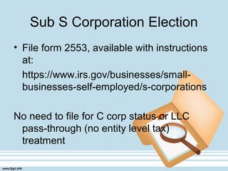 Sub S Corporation Election
• File form 2553, available with instructions
at:
https://www.irs.gov/businesses/small-
businesses-self-employed/s-corporations
No need to file for C corp status or LLC
pass-through (no entity level tax)
treatment
 