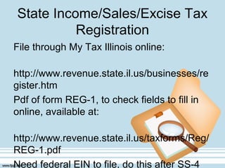 State Income/Sales/Excise Tax
Registration
File through My Tax Illinois online:
http://www.revenue.state.il.us/businesses/re
gister.htm
Pdf of form REG-1, to check fields to fill in
online, available at:
http://www.revenue.state.il.us/taxforms/Reg/
REG-1.pdf
Need federal EIN to file, do this after SS-4
 
