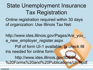 State Unemployment Insurance
Tax Registration
Online registration required within 30 days
of organization: Use Illinois Tax Net:
http://www.ides.illinois.gov/Pages/Are_you_
a_new_employer_register.aspx
Pdf of form UI-1 available, to check fill
ins needed for online form:
http://www.ides.illinois.gov/IDES
%20Forms%20and%20Publications/UI-1.pdf
 