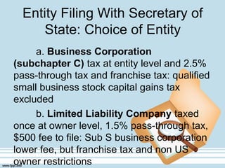 Entity Filing With Secretary of
State: Choice of Entity
a. Business Corporation
(subchapter C) tax at entity level and 2.5%
pass-through tax and franchise tax: qualified
small business stock capital gains tax
excluded
b. Limited Liability Company taxed
once at owner level, 1.5% pass-through tax,
$500 fee to file: Sub S business corporation
lower fee, but franchise tax and non US
owner restrictions
 