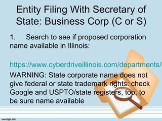 Entity Filing With Secretary of
State: Business Corp (C or S)
1. Search to see if proposed corporation
name available in Illinois:
https://www.cyberdriveillinois.com/departments/b
WARNING: State corporate name does not
give federal or state trademark rights: check
Google and USPTO/state registers, too, to
be sure name available
 
