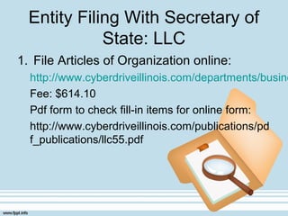 Entity Filing With Secretary of
State: LLC
1. File Articles of Organization online:
http://www.cyberdriveillinois.com/departments/busine
Fee: $614.10
Pdf form to check fill-in items for online form:
http://www.cyberdriveillinois.com/publications/pd
f_publications/llc55.pdf
 