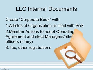 LLC Internal Documents
Create “Corporate Book” with:
1.Articles of Organization as filed with SoS
2.Member Actions to adopt Operating
Agreement and elect Managers/other
officers (if any)
3.Tax, other registrations
 