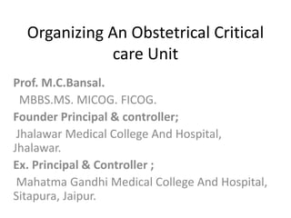 Organizing An Obstetrical Critical 
care Unit 
Prof. M.C.Bansal. 
MBBS.MS. MICOG. FICOG. 
Founder Principal & controller; 
Jhalawar Medical College And Hospital, 
Jhalawar. 
Ex. Principal & Controller ; 
Mahatma Gandhi Medical College And Hospital, 
Sitapura, Jaipur. 
 