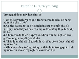 Bước 1: Đưa ra ý tưởng
Trong giai đoạn này học sinh sẽ:
1. Có thể suy nghĩ và chọn 1 trong 5 chủ đề (chủ đề hàng
năm nên cho trước)
2. Có thể đặt ra hai câu hỏi nghiên cứu cho mỗi chủ đề
3. Hỏi ý kiến thầy cô hay cha mẹ về khả năng thực hiện dự
án đó
4. Chọn chủ đề thích hợp và xác định câu hỏi nghiên cứu
5. Đưa ra giả thuyết (giả định)
6. Thảo luận chủ đề và giả định với thầy cô và duyệt chủ đề
nghiên cứu
7. Ghi chép các ý tưởng, kết quả, thảo luận trong quá trình
nghiên cứu vào sổ tay nghiên cứu khoa học
 
