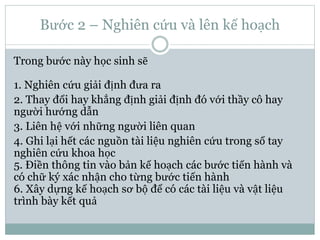 Bước 2 – Nghiên cứu và lên kế hoạch
Trong bước này học sinh sẽ
1. Nghiên cứu giải định đưa ra
2. Thay đổi hay khẳng định giải định đó với thầy cô hay
người hướng dẫn
3. Liên hệ với những người liên quan
4. Ghi lại hết các nguồn tài liệu nghiên cứu trong sổ tay
nghiên cứu khoa học
5. Điền thông tin vào bản kế hoạch các bước tiến hành và
có chữ ký xác nhận cho từng bước tiến hành
6. Xây dựng kế hoạch sơ bộ để có các tài liệu và vật liệu
trình bày kết quả
 