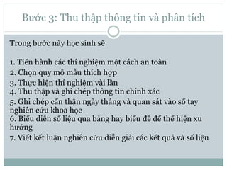 Bước 3: Thu thập thông tin và phân tích
Trong bước này học sinh sẽ
1. Tiến hành các thí nghiệm một cách an toàn
2. Chọn quy mô mẫu thích hợp
3. Thực hiện thí nghiệm vài lần
4. Thu thập và ghi chép thông tin chính xác
5. Ghi chép cẩn thận ngày tháng và quan sát vào sổ tay
nghiên cứu khoa học
6. Biểu diễn số liệu qua bảng hay biểu đề để thể hiện xu
hướng
7. Viết kết luận nghiên cứu diễn giải các kết quả và số liệu
 