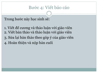 Bước 4: Viết báo cáo
Trong bước này học sinh sẽ:
1. Viết để cương và thảo luận với giáo viên
2. Viết bản thảo và thảo luận với giáo viên
3. Sửa lại bản thảo theo góp ý của giáo viên
4. Hoàn thiện và nộp bản cuối
 