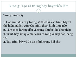Bước 5: Tạo ra trưng bày hay triển lãm
Trong bước này
1. Học sinh đưa ra ý tưởng sẽ thiết kế các trình bày và
thể hiện nghiên cứu của mình theo hình thức nào
2. Làm theo hướng dẫn và trong khuôn khổ cho phép
3. Trình bày kết quả một cách rõ ràng và hấp dẫn, sáng
tạo
4. Tập trình bày về dự án mình trong hội chợ
 