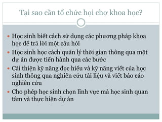 Tại sao cần tổ chức họi chợ khoa học?
 Học sinh biết cách sử dụng các phương pháp khoa
học để trả lời một câu hỏi
 Học sinh học cách quản lý thời gian thông qua một
dự án được tiến hành qua các bước
 Cải thiện kỹ năng đọc hiểu và kỹ năng viết của học
sinh thông qua nghiên cứu tài liệu và viết báo cáo
nghiên cứu
 Cho phép học sinh chọn lĩnh vực mà học sinh quan
tâm và thực hiện dự án
 