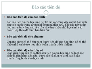 Báo cáo tiến độ
 Báo cáo tiến độ của học sinh
Báo cáo tiến độ của học sinh liệt kê hết các công việc cụ thể học sinh
cần tiến hành trong từng giai đoạn nghiên cứu. Báo cáo này giúp
học snh nắm vững các yêu cầu và cũng nhắc nhở học sinh các
bước tiếp theo để đảm bảo tiến độ.
 Báo cáo tiến độ cho cha mẹ
Cha mẹ cũng có thể cần nắm được tiến độ của học sinh để có thể
nhắc nhở và hỗ trợ học sinh hoàn thành trách nhiệm.
 Báo cáo tiến độ của thầy cô
Giáo viên cũng cần có sổ theo dõi tiến độ của học sinh để biết học
sinh đã tiến hành đến đâu, bước nào và đưa ra thời hạn hoàn
thành từng bước cho học sinh.
 