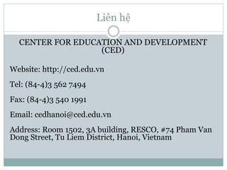 Liên hệ
CENTER FOR EDUCATION AND DEVELOPMENT
(CED)
Website: http://ced.edu.vn
Tel: (84-4)3 562 7494
Fax: (84-4)3 540 1991
Email: cedhanoi@ced.edu.vn
Address: Room 1502, 3A building, RESCO, #74 Pham Van
Dong Street, Tu Liem District, Hanoi, Vietnam
 