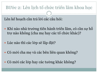 BƯớc 2: Lên lịch tổ chức triển lãm khoa học
Lên kế hoạch cần trả lời các câu hỏi:
 Khi nào nhà trường tiến hành triển lãm, có cần sự hỗ
trợ nào không (cha mẹ hay các tổ chức khác)?
 Lúc nào thì các lớp sẽ lắp đặt?
 Có mời cha mẹ và các bên liên quan không?
 Có mời các lớp hay các tường khác không?
 