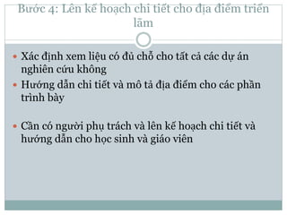 Bước 4: Lên kế hoạch chi tiết cho địa điểm triển
lãm
 Xác định xem liệu có đủ chỗ cho tất cả các dự án
nghiên cứu không
 Hướng dẫn chi tiết và mô tả địa điểm cho các phần
trình bày
 Cần có người phụ trách và lên kế hoạch chi tiết và
hướng dẫn cho học sinh và giáo viên
 