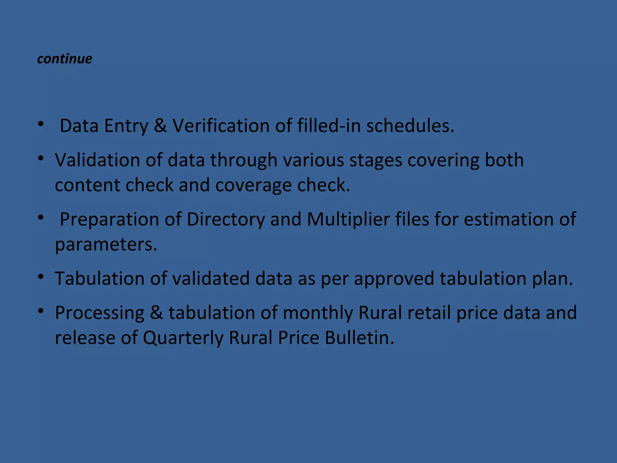 continue 
• Data Entry & Verification of filled-in schedules. 
• Validation of data through various stages covering both 
content check and coverage check. 
• Preparation of Directory and Multiplier files for estimation of 
parameters. 
• Tabulation of validated data as per approved tabulation plan. 
• Processing & tabulation of monthly Rural retail price data and 
release of Quarterly Rural Price Bulletin. 
 