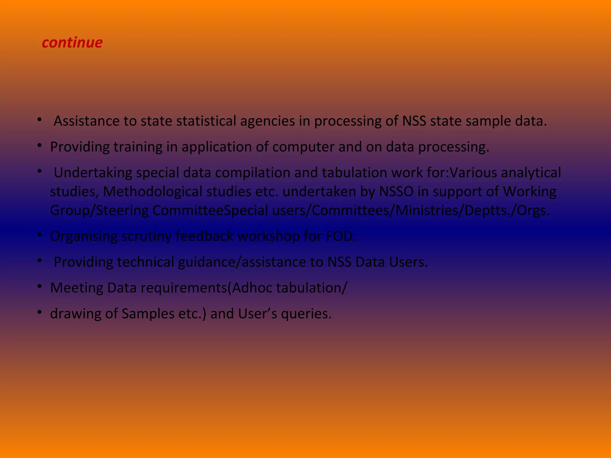 continue 
• Assistance to state statistical agencies in processing of NSS state sample data. 
• Providing training in application of computer and on data processing. 
• Undertaking special data compilation and tabulation work for:Various analytical 
studies, Methodological studies etc. undertaken by NSSO in support of Working 
Group/Steering CommitteeSpecial users/Committees/Ministries/Deptts./Orgs. 
• Organising scrutiny feedback workshop for FOD. 
• Providing technical guidance/assistance to NSS Data Users. 
• Meeting Data requirements(Adhoc tabulation/ 
• drawing of Samples etc.) and User’s queries. 
 