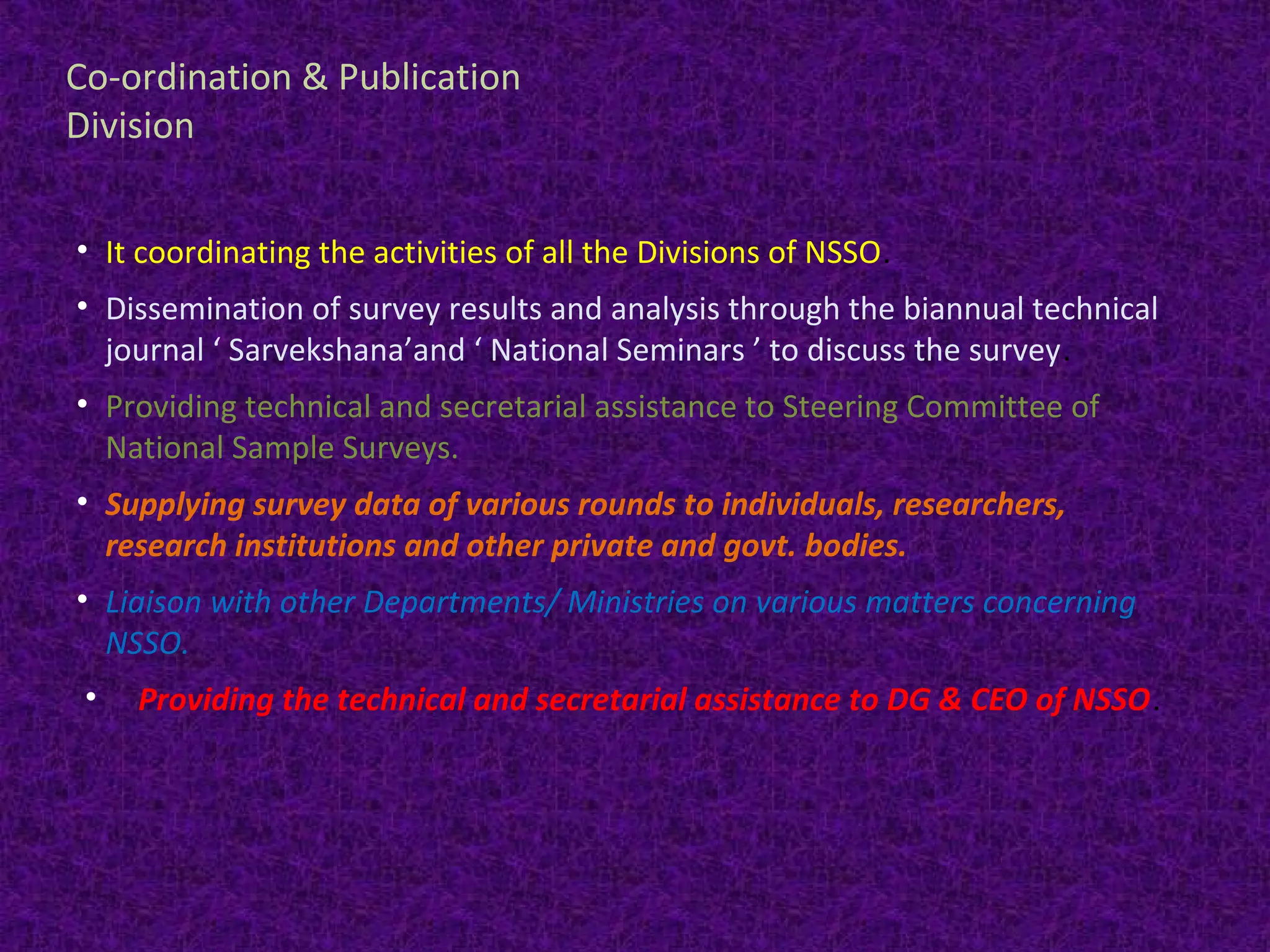 Co-ordination & Publication 
Division 
• It coordinating the activities of all the Divisions of NSSO. 
• Dissemination of survey results and analysis through the biannual technical 
journal ‘ Sarvekshana’and ‘ National Seminars ’ to discuss the survey. 
• Providing technical and secretarial assistance to Steering Committee of 
National Sample Surveys. 
• Supplying survey data of various rounds to individuals, researchers, 
research institutions and other private and govt. bodies. 
• Liaison with other Departments/ Ministries on various matters concerning 
NSSO. 
• Providing the technical and secretarial assistance to DG & CEO of NSSO. 
 