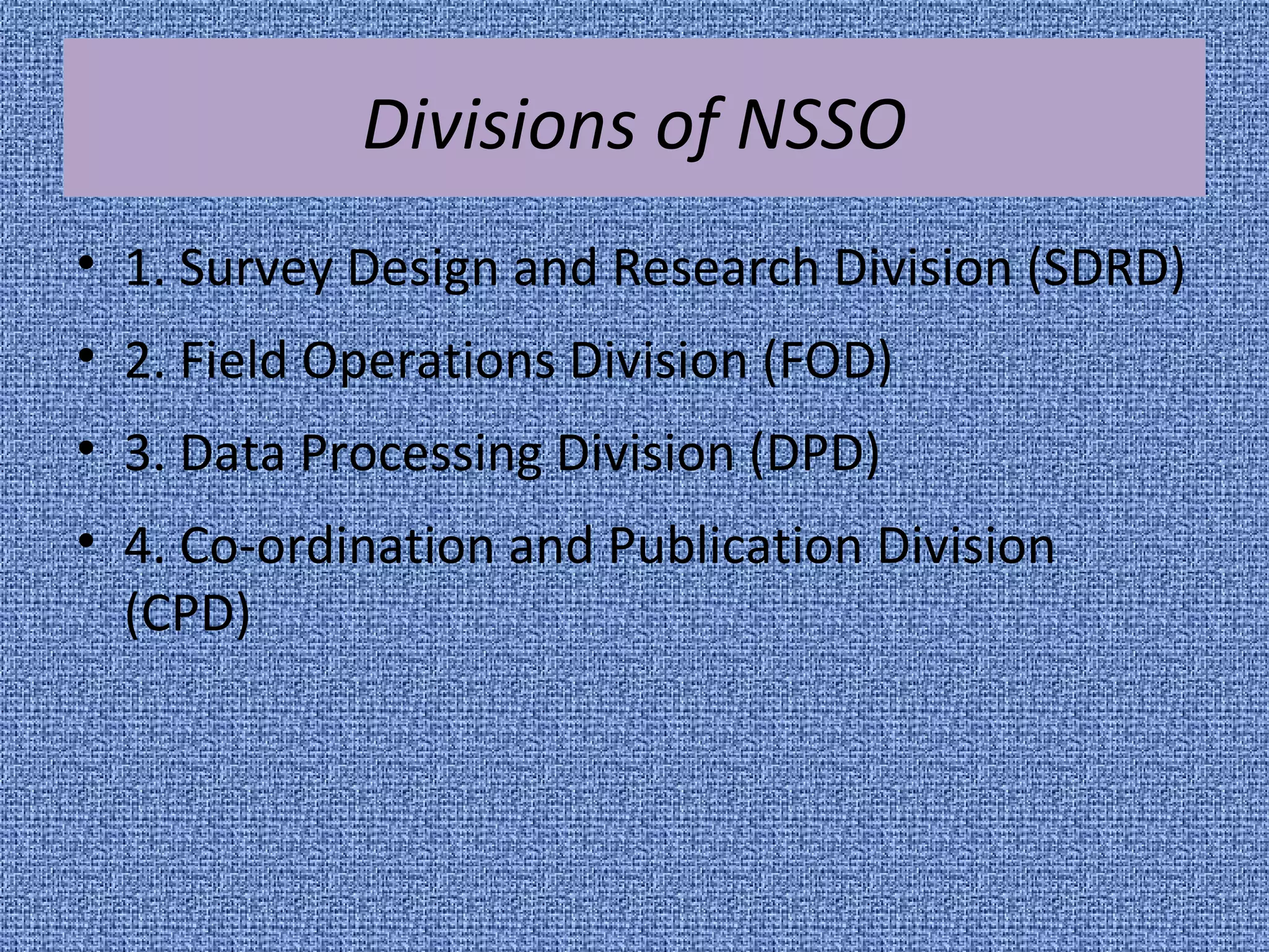 Divisions of NSSO 
• 1. Survey Design and Research Division (SDRD) 
• 2. Field Operations Division (FOD) 
• 3. Data Processing Division (DPD) 
• 4. Co-ordination and Publication Division 
(CPD) 
 
