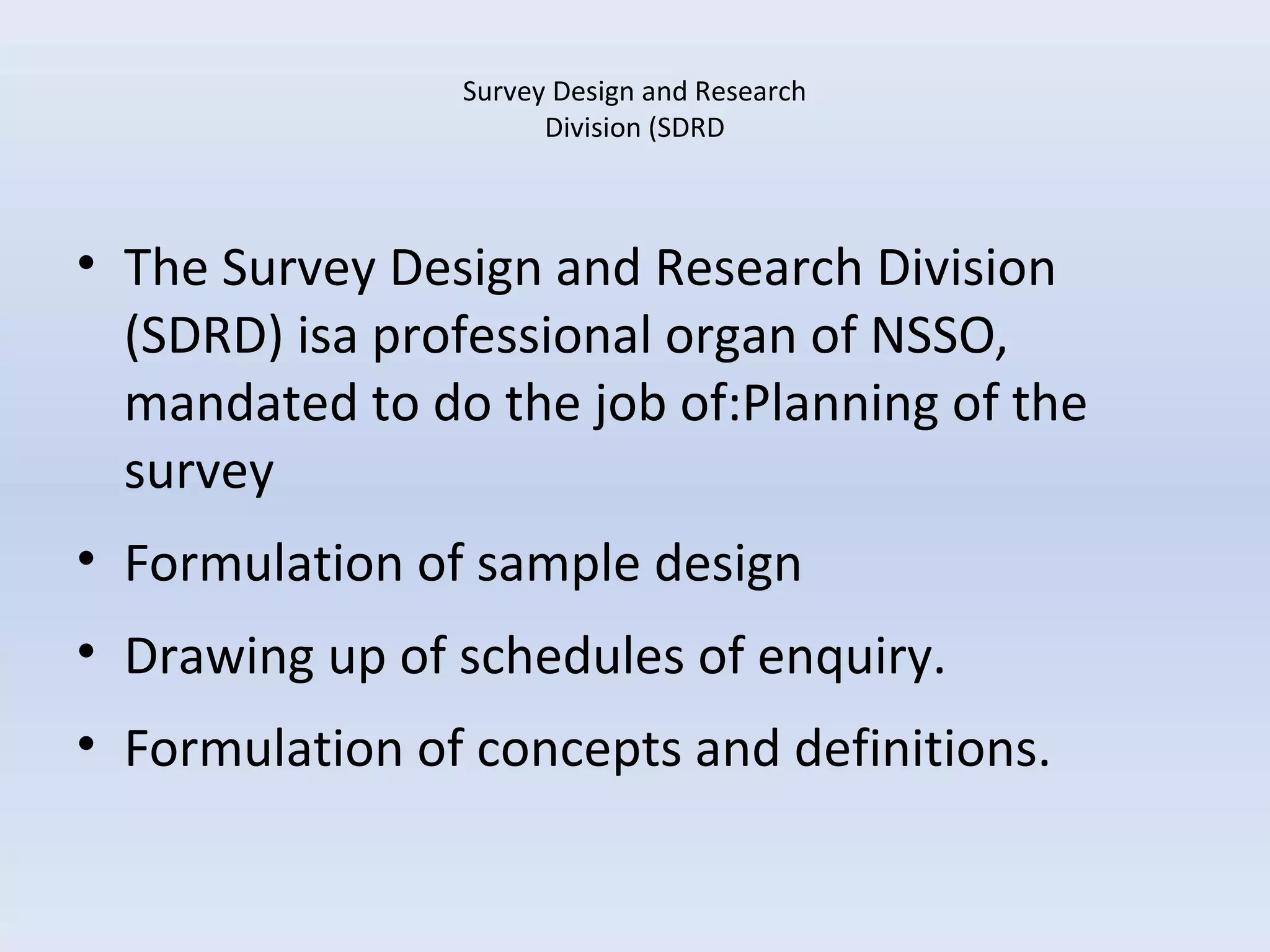 Survey Design and Research 
Division (SDRD 
• The Survey Design and Research Division 
(SDRD) isa professional organ of NSSO, 
mandated to do the job of:Planning of the 
survey 
• Formulation of sample design 
• Drawing up of schedules of enquiry. 
• Formulation of concepts and definitions. 
 