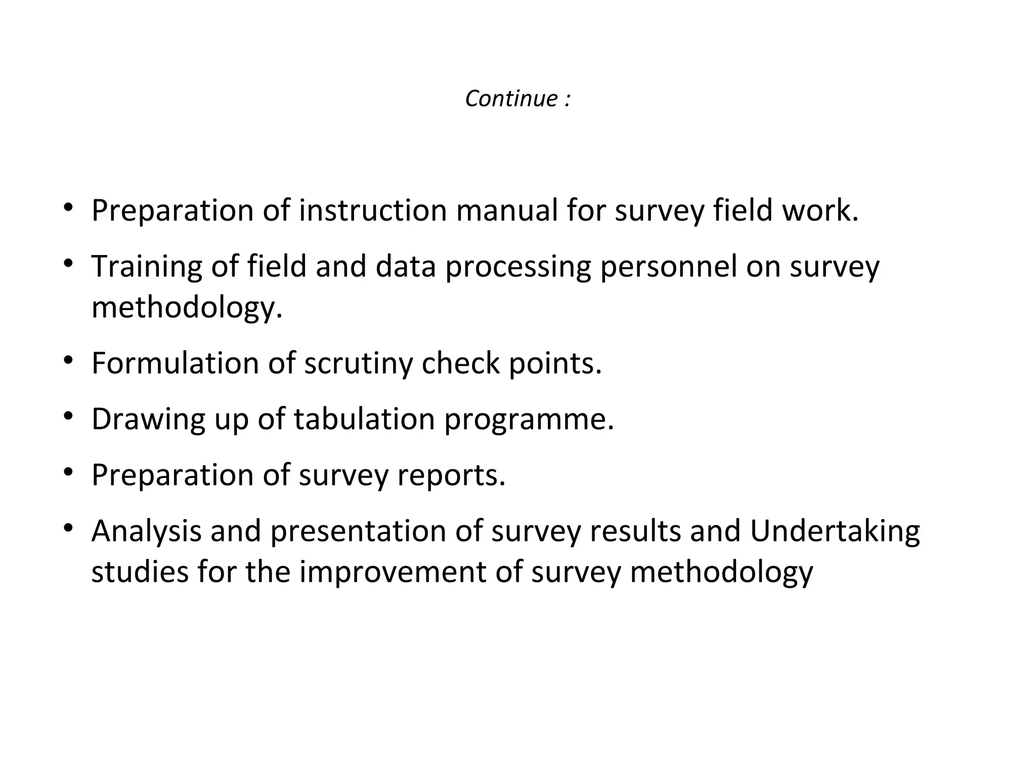 Continue : 
• Preparation of instruction manual for survey field work. 
• Training of field and data processing personnel on survey 
methodology. 
• Formulation of scrutiny check points. 
• Drawing up of tabulation programme. 
• Preparation of survey reports. 
• Analysis and presentation of survey results and Undertaking 
studies for the improvement of survey methodology 
 