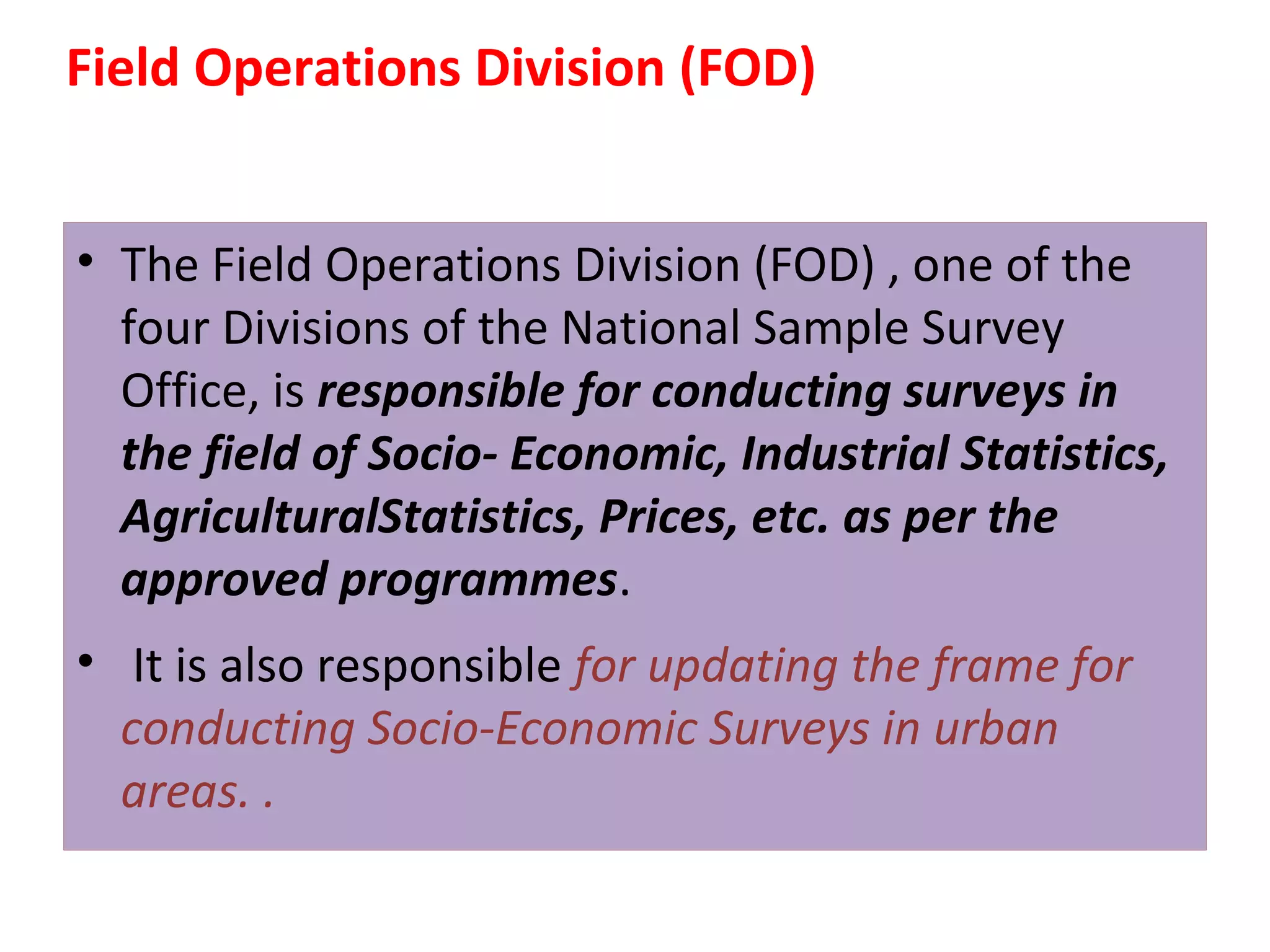 Field Operations Division (FOD) 
• The Field Operations Division (FOD) , one of the 
four Divisions of the National Sample Survey 
Office, is responsible for conducting surveys in 
the field of Socio- Economic, Industrial Statistics, 
AgriculturalStatistics, Prices, etc. as per the 
approved programmes. 
• It is also responsible for updating the frame for 
conducting Socio-Economic Surveys in urban 
areas. . 
 