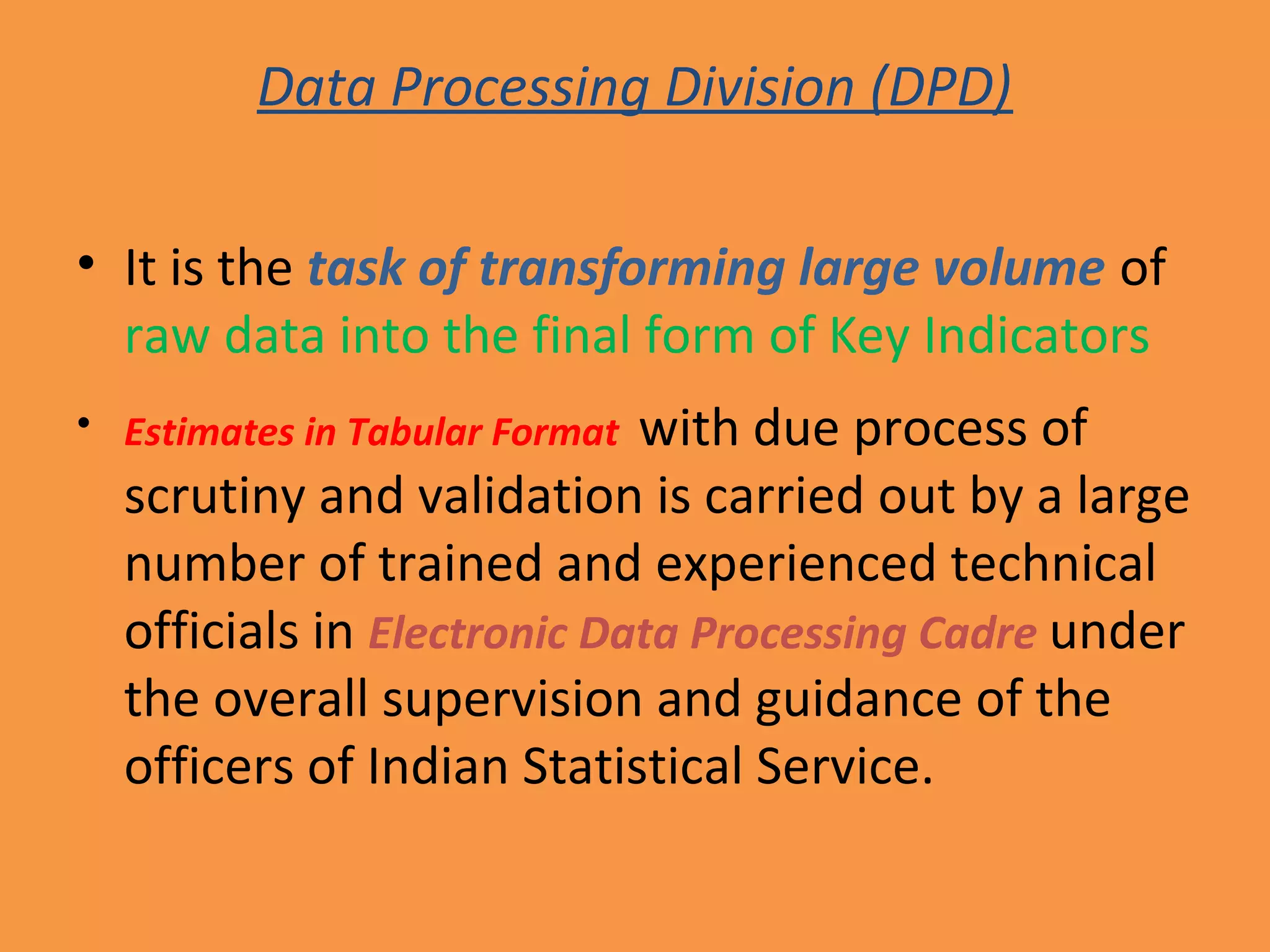 Data Processing Division (DPD) 
• It is the task of transforming large volume of 
raw data into the final form of Key Indicators 
• Estimates in Tabular Format with due process of 
scrutiny and validation is carried out by a large 
number of trained and experienced technical 
officials in Electronic Data Processing Cadre under 
the overall supervision and guidance of the 
officers of Indian Statistical Service. 
 
