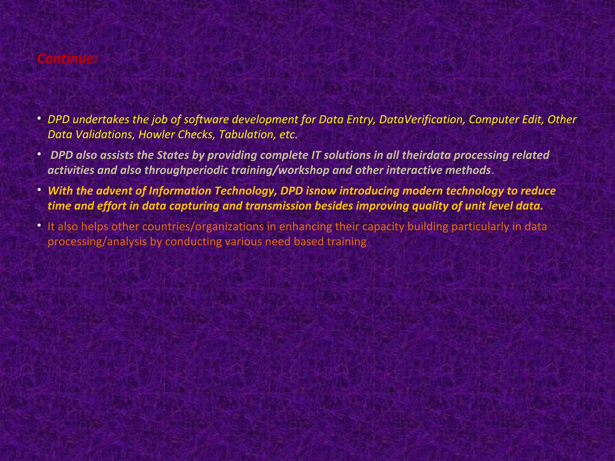 Continue: 
• DPD undertakes the job of software development for Data Entry, DataVerification, Computer Edit, Other 
Data Validations, Howler Checks, Tabulation, etc. 
• DPD also assists the States by providing complete IT solutions in all theirdata processing related 
activities and also throughperiodic training/workshop and other interactive methods. 
• With the advent of Information Technology, DPD isnow introducing modern technology to reduce 
time and effort in data capturing and transmission besides improving quality of unit level data. 
• It also helps other countries/organizations in enhancing their capacity building particularly in data 
processing/analysis by conducting various need based training 
 