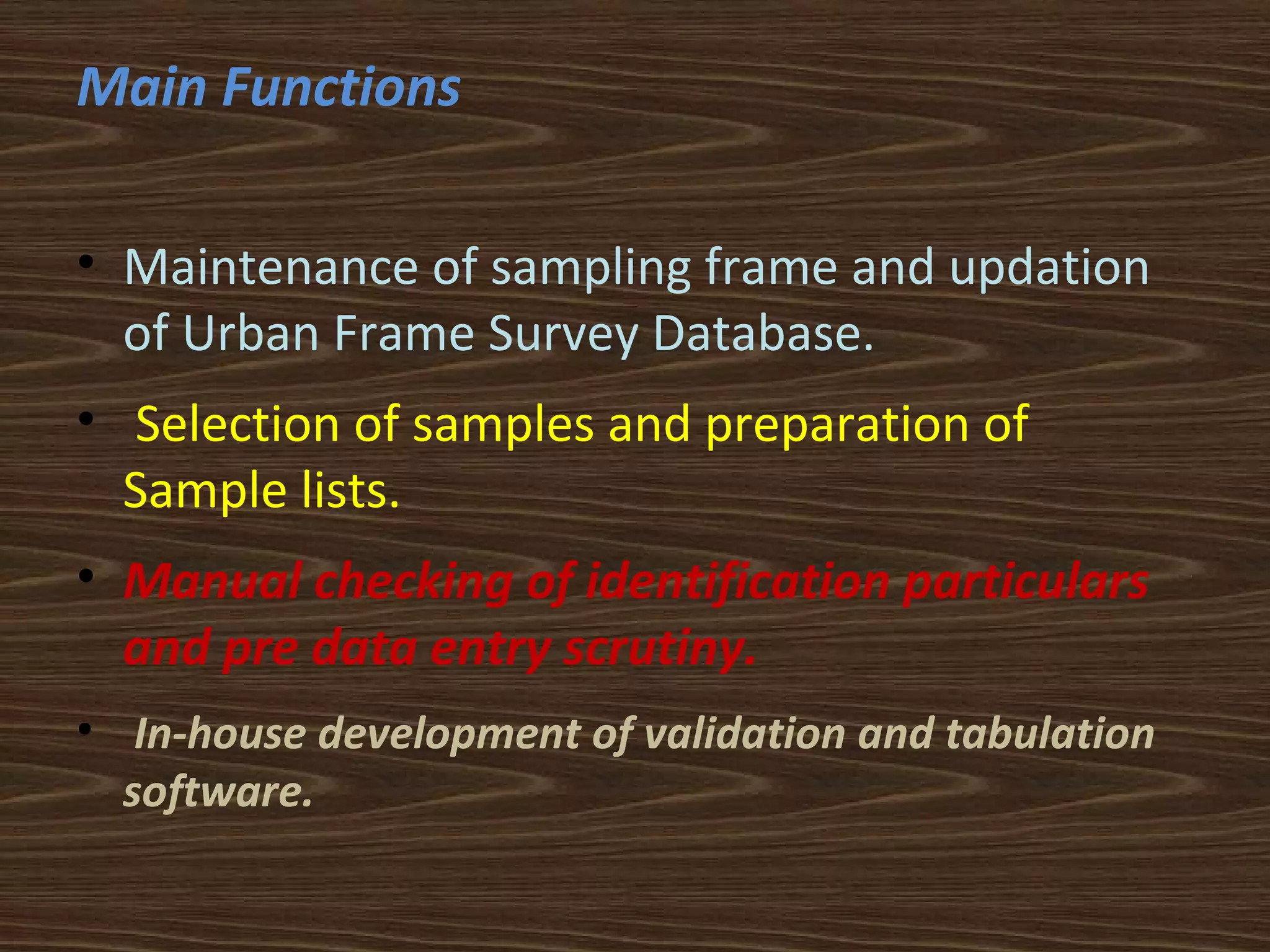 Main Functions 
• Maintenance of sampling frame and updation 
of Urban Frame Survey Database. 
• Selection of samples and preparation of 
Sample lists. 
• Manual checking of identification particulars 
and pre data entry scrutiny. 
• In-house development of validation and tabulation 
software. 
 
