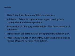continue 
• Data Entry & Verification of filled-in schedules. 
• Validation of data through various stages covering both 
content check and coverage check. 
• Preparation of Directory and Multiplier files for estimation of 
parameters. 
• Tabulation of validated data as per approved tabulation plan. 
• Processing & tabulation of monthly Rural retail price data and 
release of Quarterly Rural Price Bulletin. 
 
